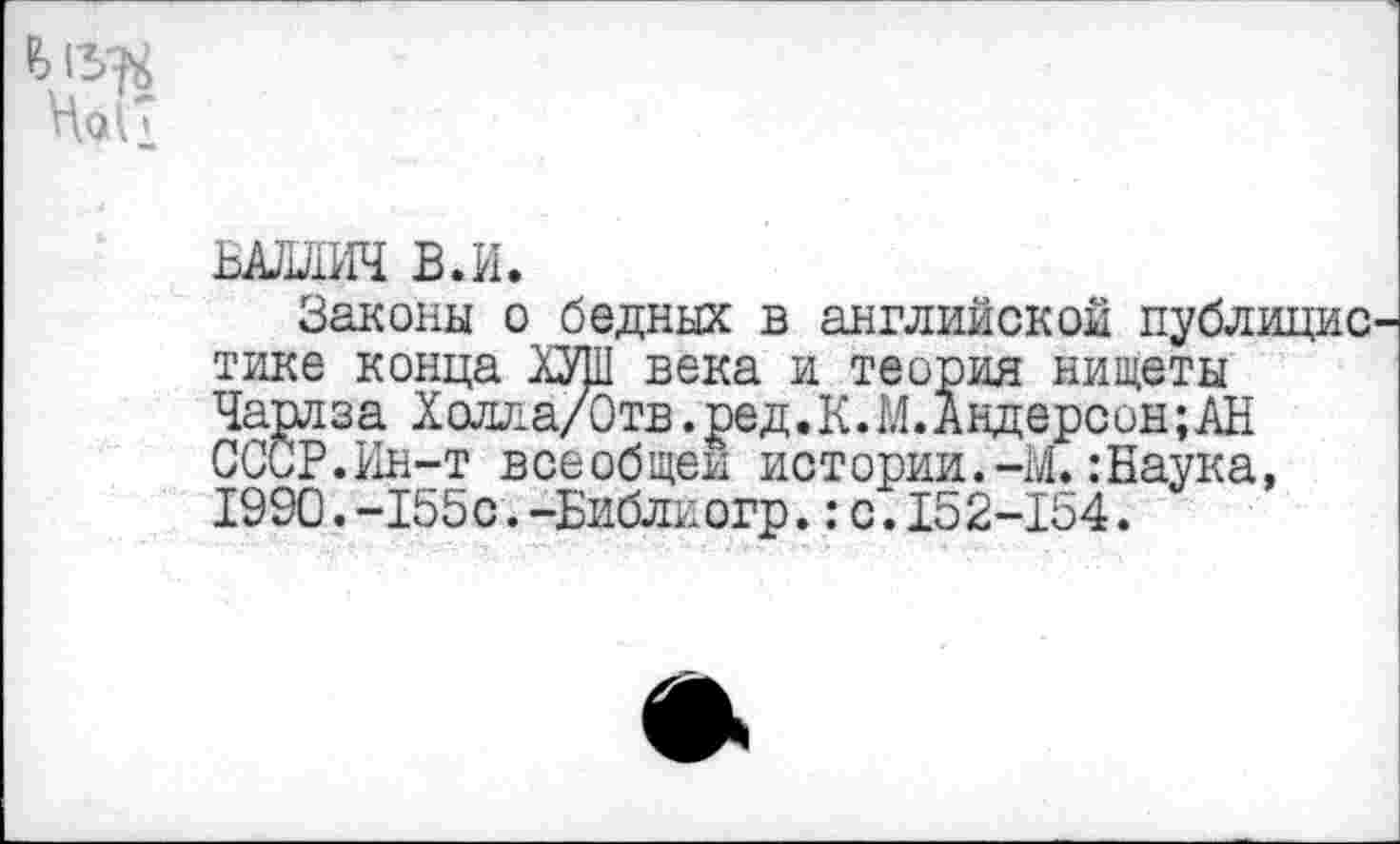 ﻿№
ЬАЛАИЧ в.и.
Законы о бедных в английской публицис тике конца ХУШ века и теория нищеты Чарлза Холла/Отв.ред.К.М.Андерсон;АН СССР.Ин-т всеобщей истории.-М.:Наука, 1990.-155с.-Библиогр.:с.152-154.